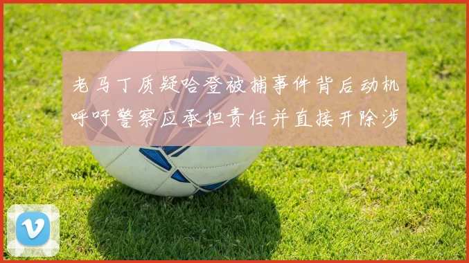 老马丁质疑哈登被捕事件背后动机呼吁警察应承担责任并直接开除涉事人员